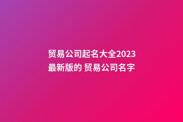 贸易公司起名大全2023最新版的 贸易公司名字-第1张-公司起名-玄机派